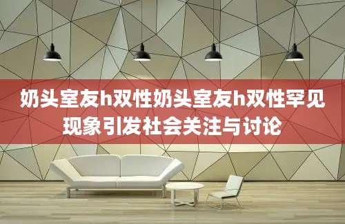 奶头室友h双性奶头室友h双性罕见现象引发社会关注与讨论