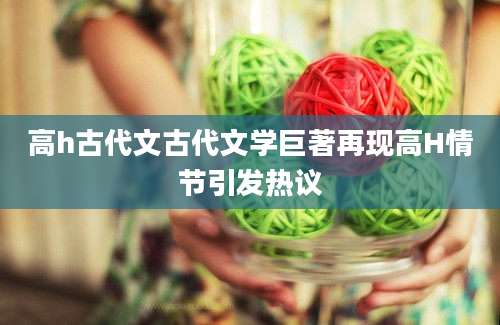 高h古代文古代文学巨著再现高H情节引发热议