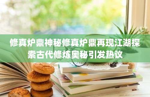 修真炉鼎神秘修真炉鼎再现江湖探索古代修炼奥秘引发热议