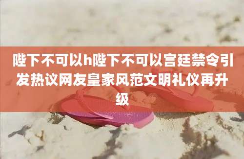 陛下不可以h陛下不可以宫廷禁令引发热议网友皇家风范文明礼仪再升级