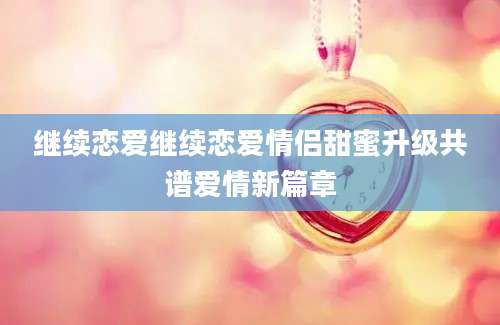 继续恋爱继续恋爱情侣甜蜜升级共谱爱情新篇章