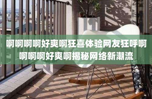 啊啊啊啊好爽啊狂喜体验网友狂呼啊啊啊啊好爽啊揭秘网络新潮流