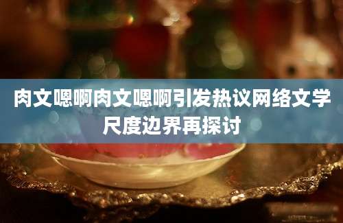 肉文嗯啊肉文嗯啊引发热议网络文学尺度边界再探讨