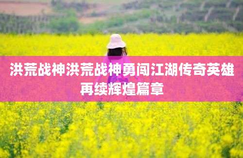 洪荒战神洪荒战神勇闯江湖传奇英雄再续辉煌篇章