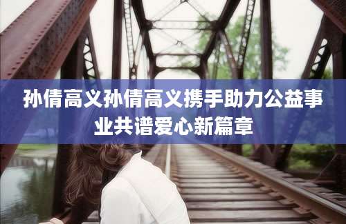 孙倩高义孙倩高义携手助力公益事业共谱爱心新篇章