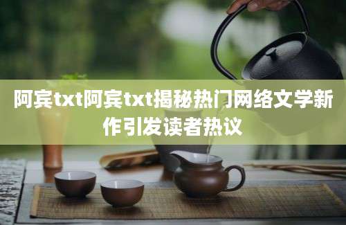 阿宾txt阿宾txt揭秘热门网络文学新作引发读者热议