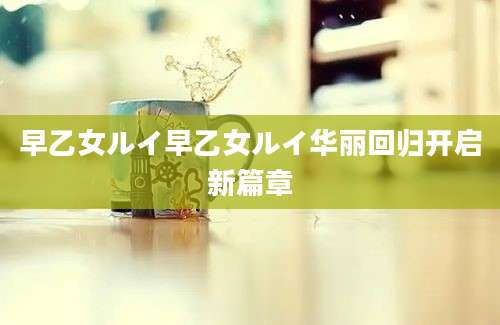 早乙女ルイ早乙女ルイ华丽回归开启新篇章