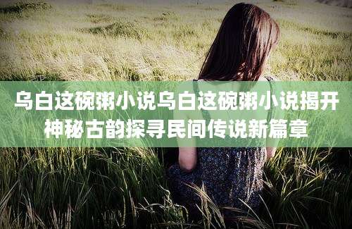 乌白这碗粥小说乌白这碗粥小说揭开神秘古韵探寻民间传说新篇章