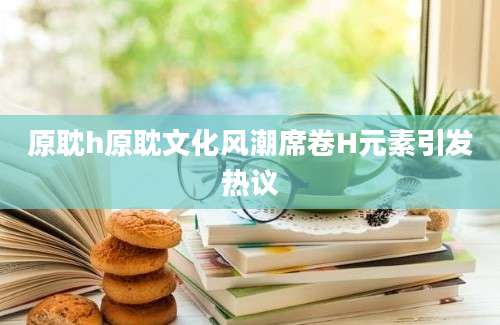 原耽h原耽文化风潮席卷H元素引发热议