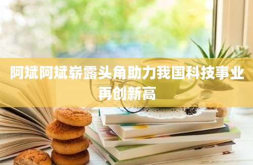 阿斌阿斌崭露头角助力我国科技事业再创新高