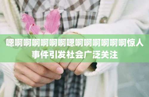 嗯啊啊啊啊啊啊嗯啊啊啊啊啊啊惊人事件引发社会广泛关注