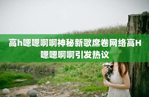 高h嗯嗯啊啊神秘新歌席卷网络高H嗯嗯啊啊引发热议