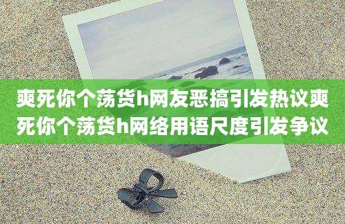 爽死你个荡货h网友恶搞引发热议爽死你个荡货h网络用语尺度引发争议