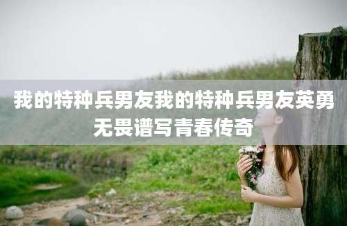 我的特种兵男友我的特种兵男友英勇无畏谱写青春传奇
