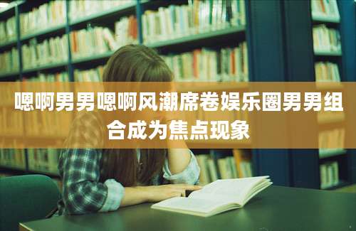 嗯啊男男嗯啊风潮席卷娱乐圈男男组合成为焦点现象