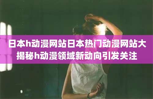 日本h动漫网站日本热门动漫网站大揭秘h动漫领域新动向引发关注