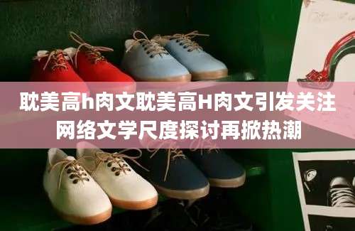 耽美高h肉文耽美高H肉文引发关注网络文学尺度探讨再掀热潮