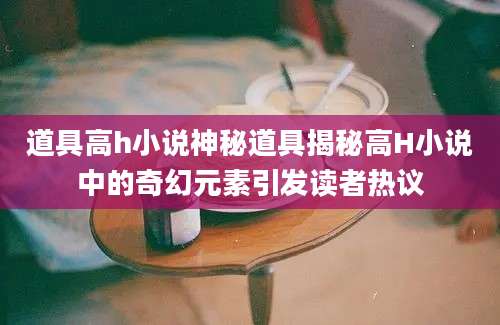 道具高h小说神秘道具揭秘高H小说中的奇幻元素引发读者热议