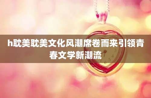 h耽美耽美文化风潮席卷而来引领青春文学新潮流