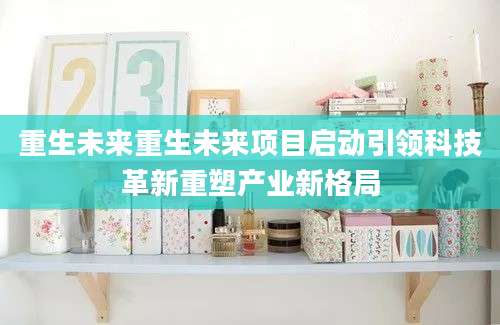 重生未来重生未来项目启动引领科技革新重塑产业新格局