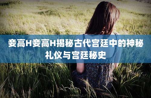 妾高H妾高H揭秘古代宫廷中的神秘礼仪与宫廷秘史
