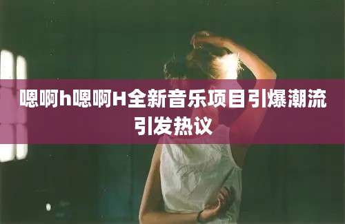 嗯啊h嗯啊H全新音乐项目引爆潮流引发热议