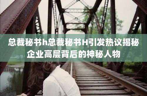 总裁秘书h总裁秘书H引发热议揭秘企业高层背后的神秘人物