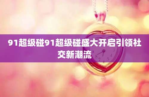 91超级碰91超级碰盛大开启引领社交新潮流