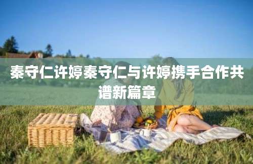 秦守仁许婷秦守仁与许婷携手合作共谱新篇章