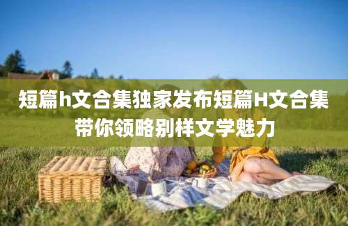 短篇h文合集独家发布短篇H文合集带你领略别样文学魅力