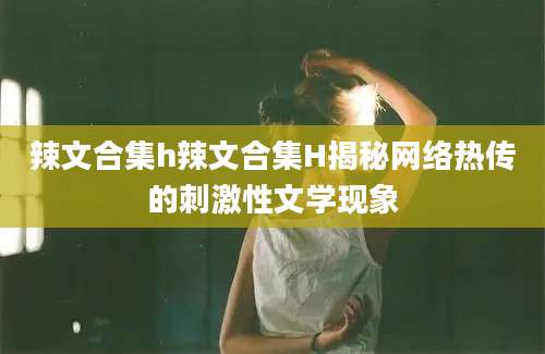 辣文合集h辣文合集H揭秘网络热传的刺激性文学现象