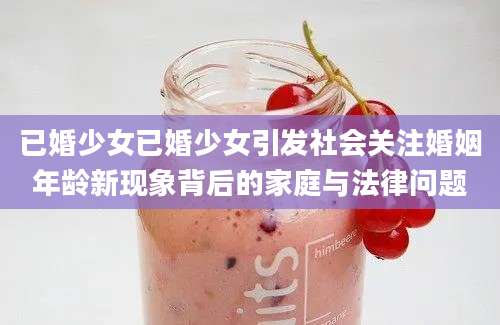 已婚少女已婚少女引发社会关注婚姻年龄新现象背后的家庭与法律问题