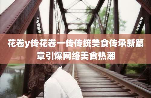 花卷y传花卷一传传统美食传承新篇章引爆网络美食热潮