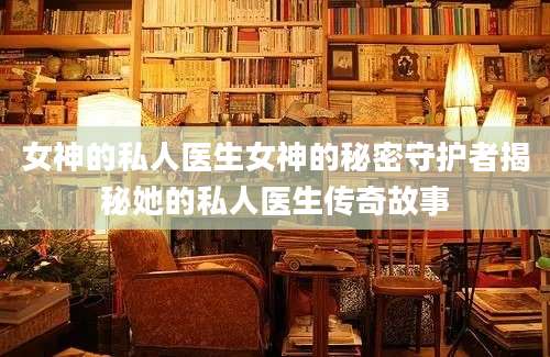 女神的私人医生女神的秘密守护者揭秘她的私人医生传奇故事