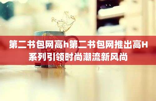 第二书包网高h第二书包网推出高H系列引领时尚潮流新风尚