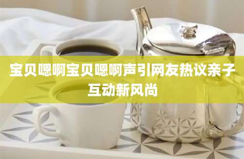 宝贝嗯啊宝贝嗯啊声引网友热议亲子互动新风尚