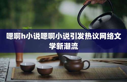 嗯啊h小说嗯啊小说引发热议网络文学新潮流