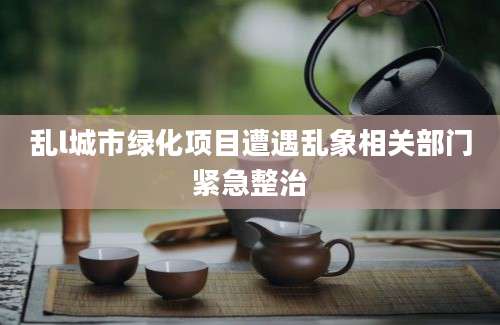 乱l城市绿化项目遭遇乱象相关部门紧急整治