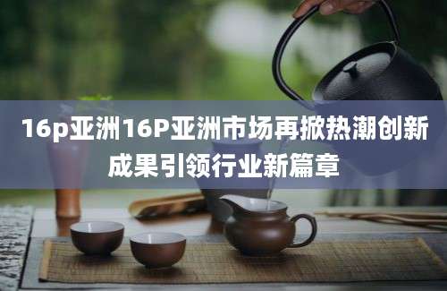 16p亚洲16P亚洲市场再掀热潮创新成果引领行业新篇章