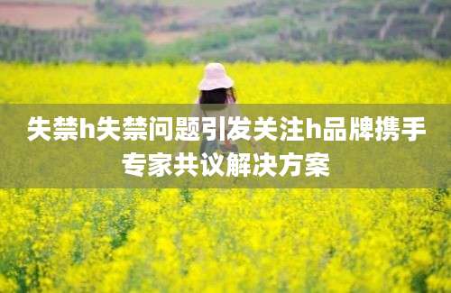 失禁h失禁问题引发关注h品牌携手专家共议解决方案