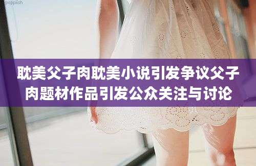 耽美父子肉耽美小说引发争议父子肉题材作品引发公众关注与讨论