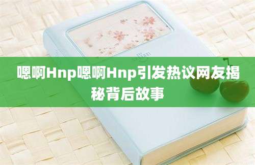 嗯啊Hnp嗯啊Hnp引发热议网友揭秘背后故事