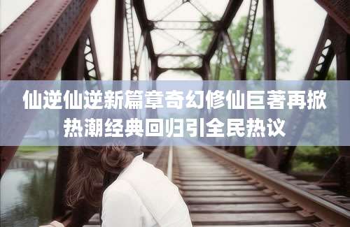 仙逆仙逆新篇章奇幻修仙巨著再掀热潮经典回归引全民热议