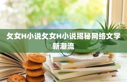 攵女H小说攵女H小说揭秘网络文学新潮流
