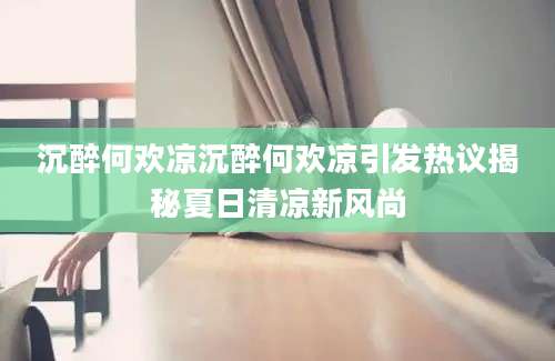 沉醉何欢凉沉醉何欢凉引发热议揭秘夏日清凉新风尚