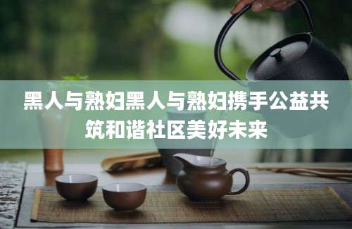 黑人与熟妇黑人与熟妇携手公益共筑和谐社区美好未来