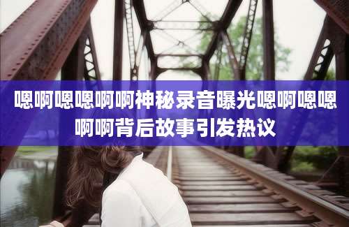 嗯啊嗯嗯啊啊神秘录音曝光嗯啊嗯嗯啊啊背后故事引发热议