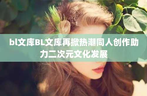 bl文库BL文库再掀热潮同人创作助力二次元文化发展