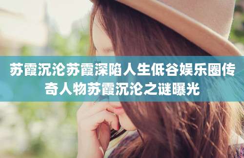 苏霞沉沦苏霞深陷人生低谷娱乐圈传奇人物苏霞沉沦之谜曝光
