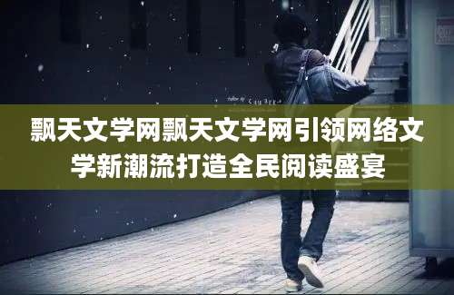 飘天文学网飘天文学网引领网络文学新潮流打造全民阅读盛宴